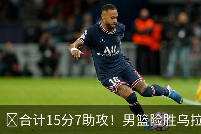 ‍合计15分7助攻！男篮险胜乌拉圭却暴露3大问题，大家都错怪高诗岩了