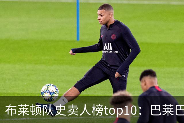 布莱顿队史卖人榜top10：巴莱巴以7590万欧列第二，仅次于凯塞多