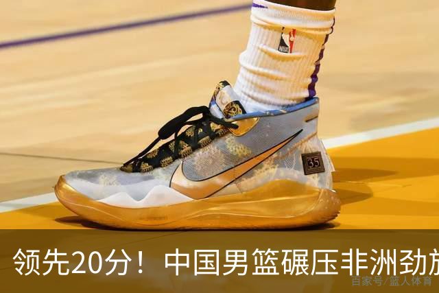 领先20分！中国男篮碾压非洲劲旅 贺西宁崔永熙庞铮麟发挥出色
