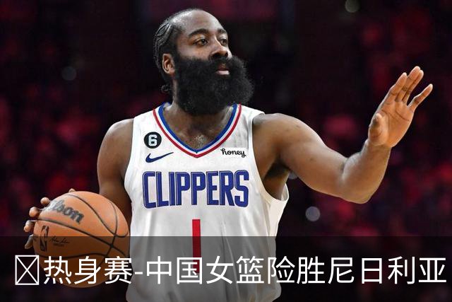 🏀热身赛-中国女篮险胜尼日利亚 张子宇24+11 杨舒予12+6